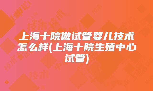 上海十院做试管婴儿技术怎么样(上海十院生殖中心试管)
