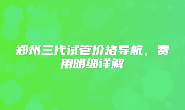 郑州三代试管价格导航，费用明细详解