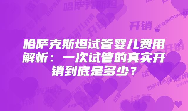 哈萨克斯坦试管婴儿费用解析:一次试管的真实开销到底是多少?