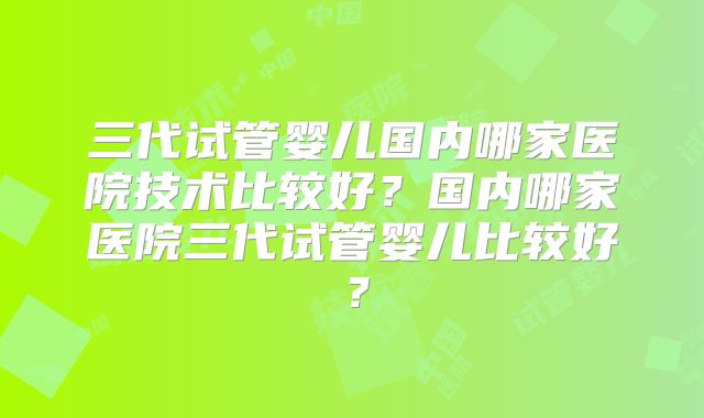 三代试管婴儿国内哪家医院技术比较好？国内哪家医院三代试管婴儿比较好？