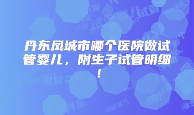 丹东凤城市哪个医院做试管婴儿，附生子试管明细！