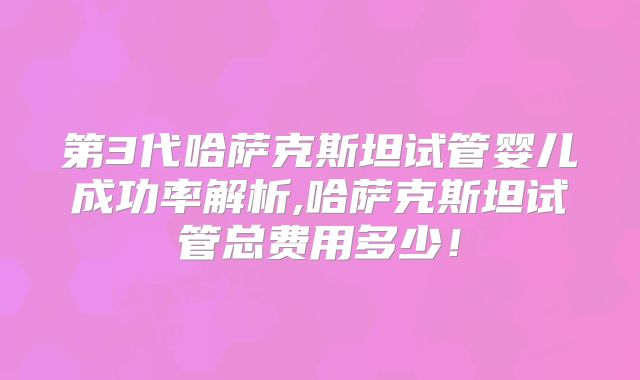 第3代哈萨克斯坦试管婴儿成功率解析,哈萨克斯坦试管总费用多少!