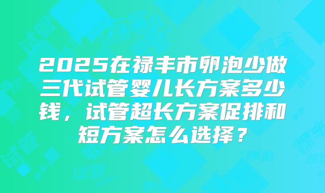 2025在禄丰市卵泡少做三代试管婴儿长方案多少钱，试管超长方案促排和短方案怎么选择？