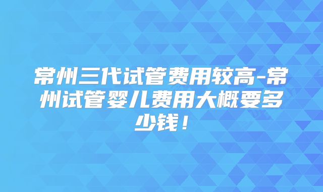 常州三代试管费用较高-常州试管婴儿费用大概要多少钱！