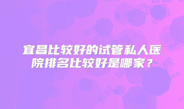 宜昌比较好的试管私人医院排名比较好是哪家?