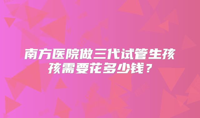南方医院做三代试管生孩孩需要花多少钱？