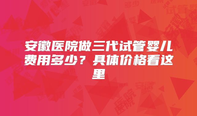 安徽医院做三代试管婴儿费用多少？具体价格看这里