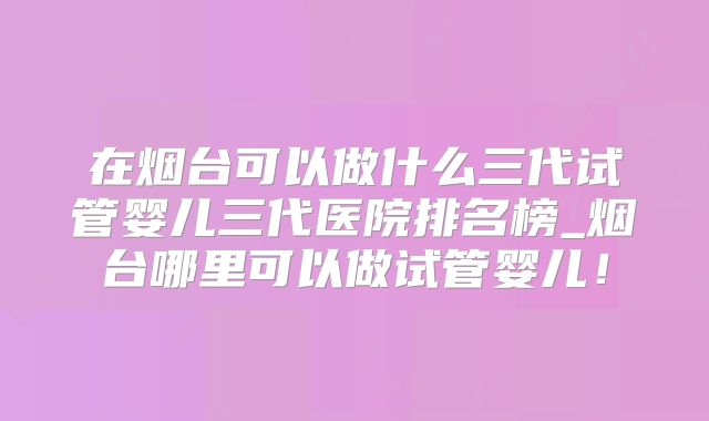 在烟台可以做什么三代试管婴儿三代医院排名榜_烟台哪里可以做试管婴儿！