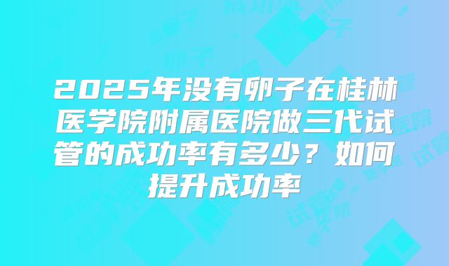 2025年没有卵子在桂林医学院附属医院做三代试管的成功率有多少？如何提升成功率