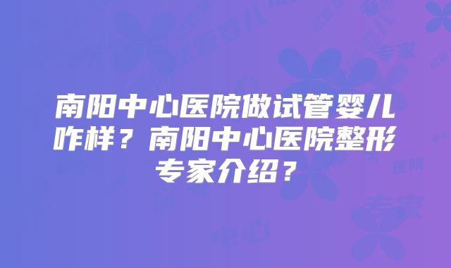 南阳中心医院做试管婴儿咋样？南阳中心医院整形专家介绍？
