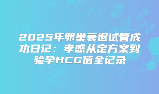 2025年卵巢衰退试管成功日记：孝感从定方案到验孕HCG值全记录
