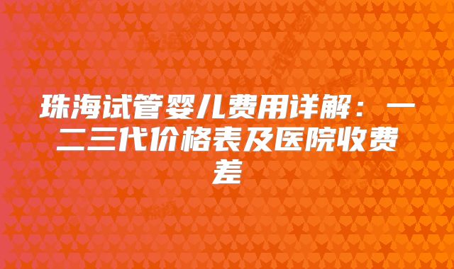 珠海试管婴儿费用详解：一二三代价格表及医院收费差