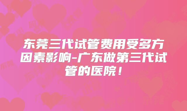东莞三代试管费用受多方因素影响-广东做第三代试管的医院!