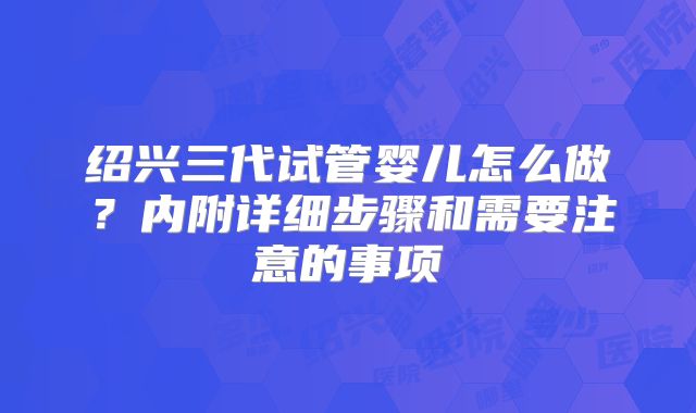 绍兴三代试管婴儿怎么做？内附详细步骤和需要注意的事项