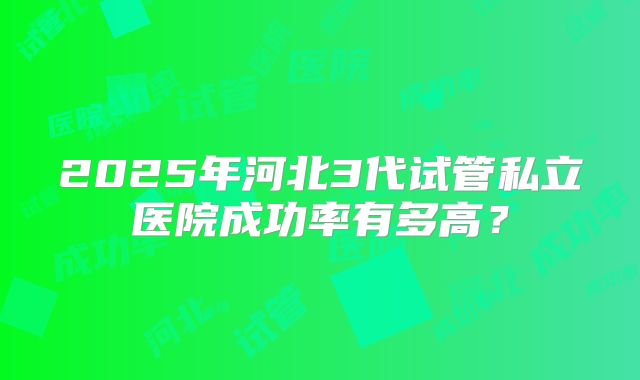 2025年河北3代试管私立医院成功率有多高?