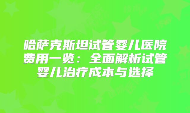 哈萨克斯坦试管婴儿医院费用一览:全面解析试管婴儿治疗成本与选择