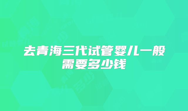 去青海三代试管婴儿一般需要多少钱