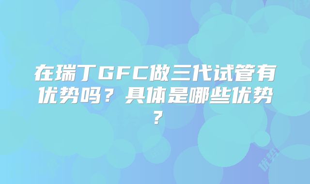 在瑞丁GFC做三代试管有优势吗?具体是哪些优势?