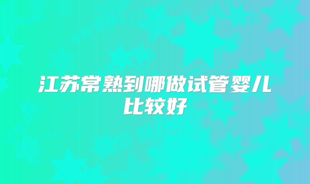 江苏常熟到哪做试管婴儿比较好