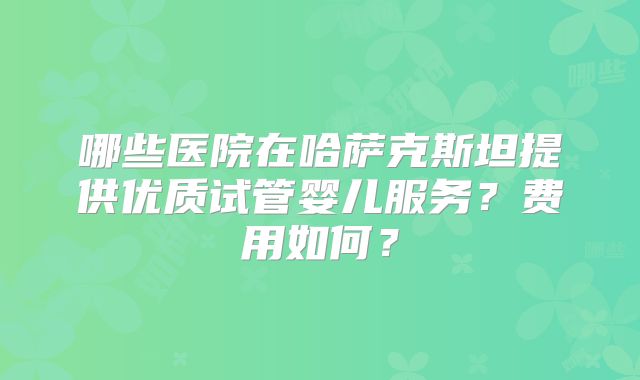 哪些医院在哈萨克斯坦提供优质试管婴儿服务？费用如何？
