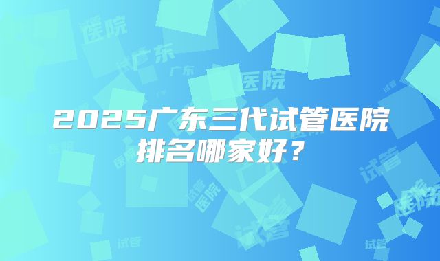 2025广东三代试管医院排名哪家好?