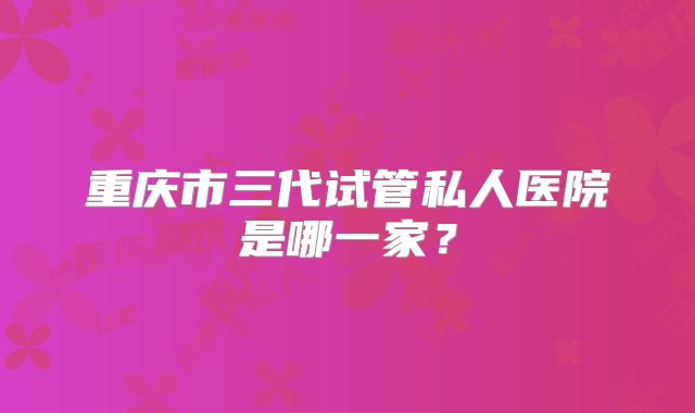 重庆市三代试管私人医院是哪一家?