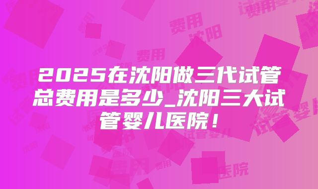 2025在沈阳做三代试管总费用是多少_沈阳三大试管婴儿医院！