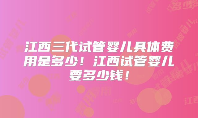 江西三代试管婴儿具体费用是多少!江西试管婴儿要多少钱!