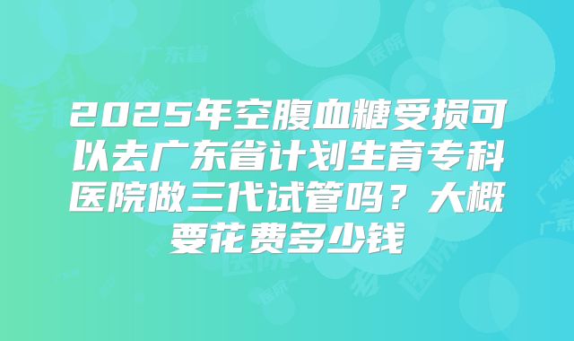 2025年空腹血糖受损可以去广东省计划生育专科医院做三代试管吗?大概要花费多少钱