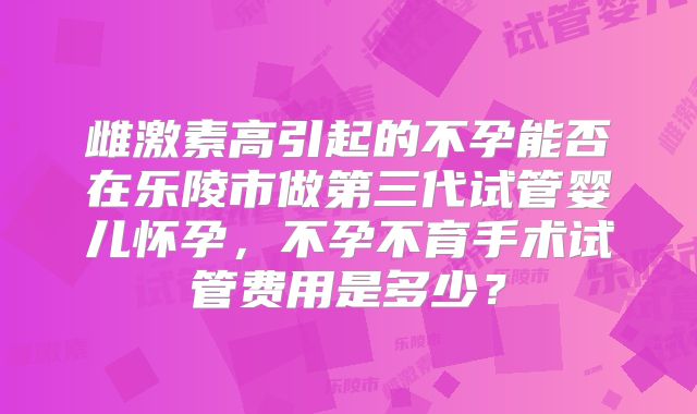 雌激素高引起的不孕能否在乐陵市做第三代试管婴儿怀孕,不孕不育手术试管费用是多少?