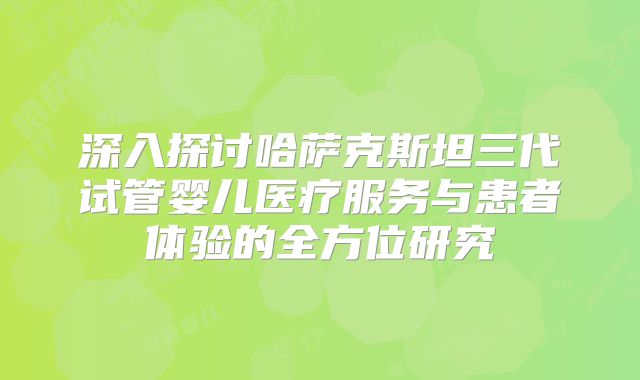 深入探讨哈萨克斯坦三代试管婴儿医疗服务与患者体验的全方位研究