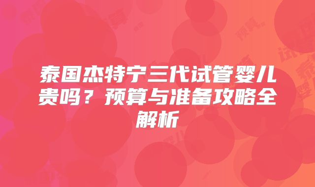 泰国杰特宁三代试管婴儿贵吗？预算与准备攻略全解析