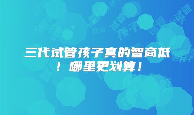 三代试管孩子真的智商低！哪里更划算！