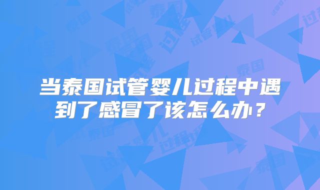 当泰国试管婴儿过程中遇到了感冒了该怎么办？
