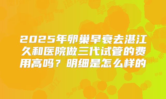 2025年卵巢早衰去湛江久和医院做三代试管的费用高吗？明细是怎么样的