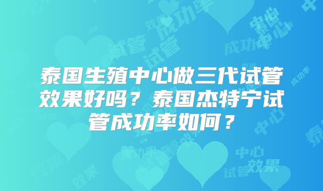 泰国生殖中心做三代试管效果好吗？泰国杰特宁试管成功率如何？