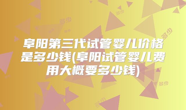阜阳第三代试管婴儿价格是多少钱(阜阳试管婴儿费用大概要多少钱)