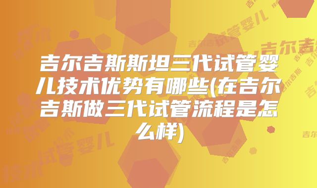 吉尔吉斯斯坦三代试管婴儿技术优势有哪些(在吉尔吉斯做三代试管流程是怎么样)