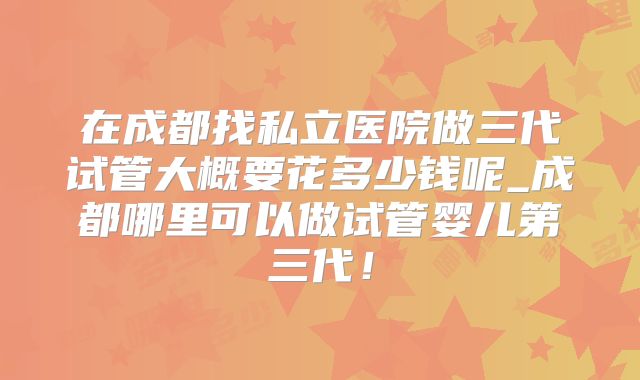 在成都找私立医院做三代试管大概要花多少钱呢_成都哪里可以做试管婴儿第三代！