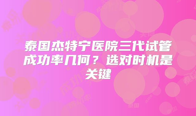 泰国杰特宁医院三代试管成功率几何？选对时机是关键