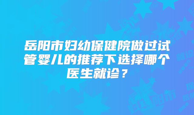 岳阳市妇幼保健院做过试管婴儿的推荐下选择哪个医生就诊？
