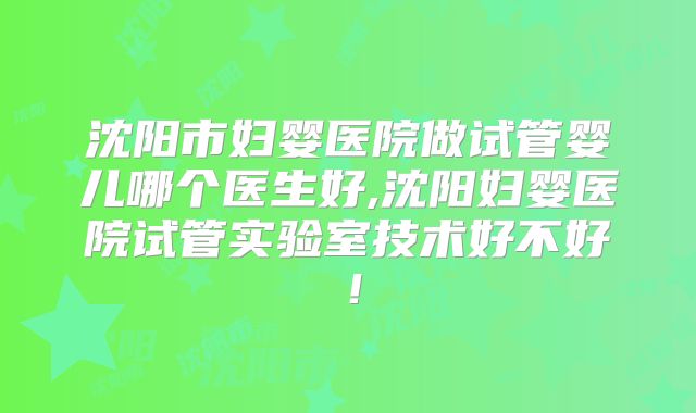 沈阳市妇婴医院做试管婴儿哪个医生好,沈阳妇婴医院试管实验室技术好不好！