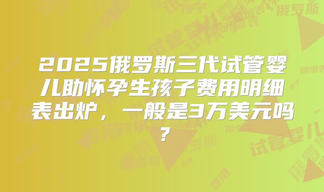 2025俄罗斯三代试管婴儿助怀孕生孩子费用明细表出炉，一般是3万美元吗？