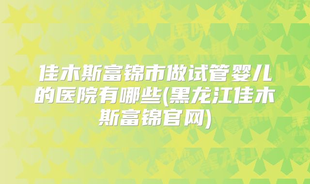 佳木斯富锦市做试管婴儿的医院有哪些(黑龙江佳木斯富锦官网)