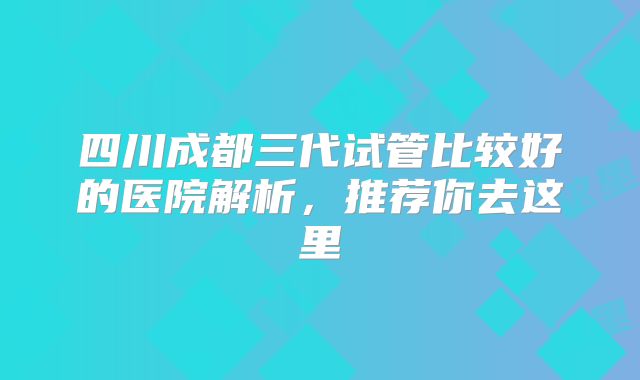 四川成都三代试管比较好的医院解析,推荐你去这里