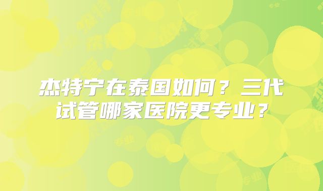 杰特宁在泰国如何?三代试管哪家医院更专业?
