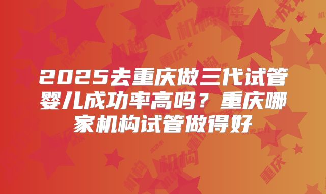 2025去重庆做三代试管婴儿成功率高吗?重庆哪家机构试管做得好
