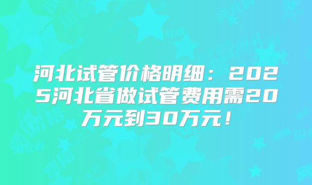 河北试管价格明细：2025河北省做试管费用需20万元到30万元！