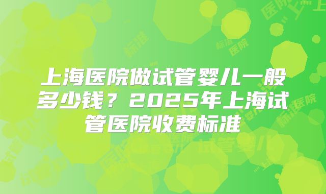 上海医院做试管婴儿一般多少钱？2025年上海试管医院收费标准