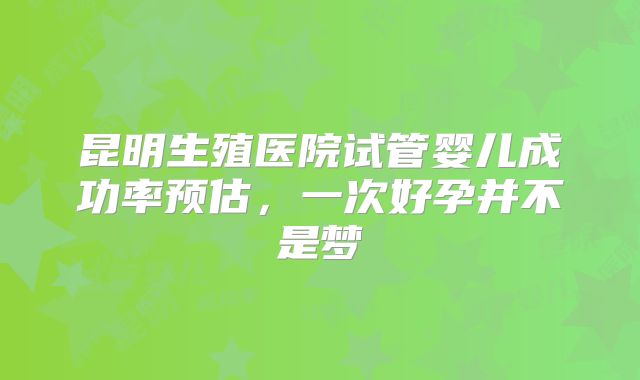 昆明生殖医院试管婴儿成功率预估，一次好孕并不是梦